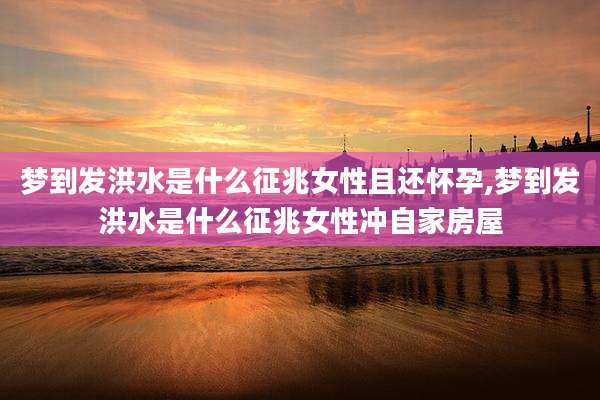 梦到发洪水是什么征兆女性且还怀孕,梦到发洪水是什么征兆女性冲自家房屋