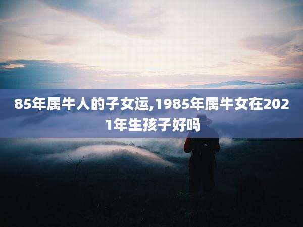 85年属牛人的子女运,1985年属牛女在2021年生孩子好吗