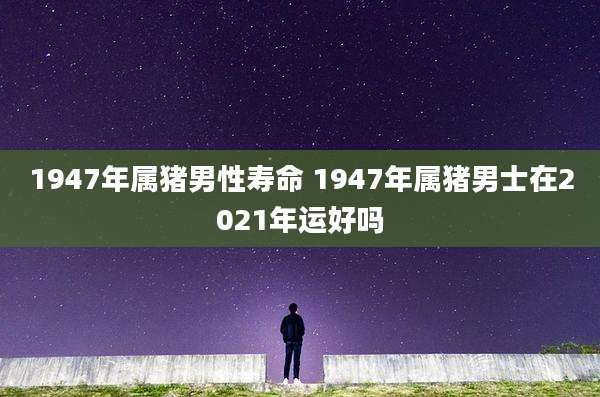 1947年属猪男性寿命 1947年属猪男士在2021年运好吗