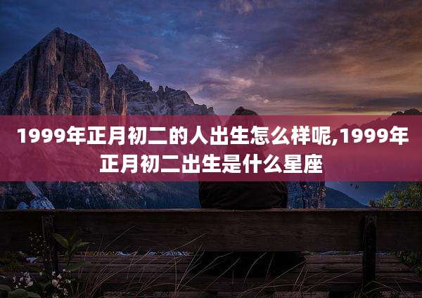 1999年正月初二的人出生怎么样呢,1999年正月初二出生是什么星座