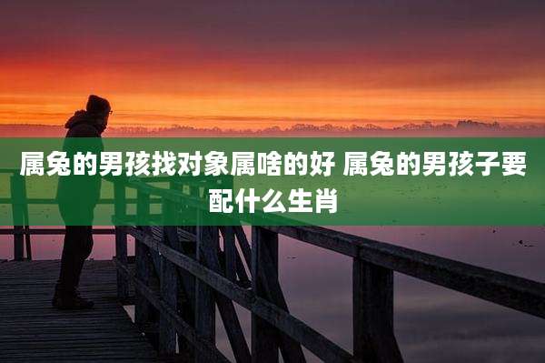属兔的男孩找对象属啥的好 属兔的男孩子要配什么生肖