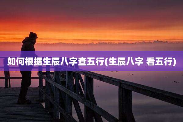 如何根据生辰八字查五行(生辰八字 看五行)