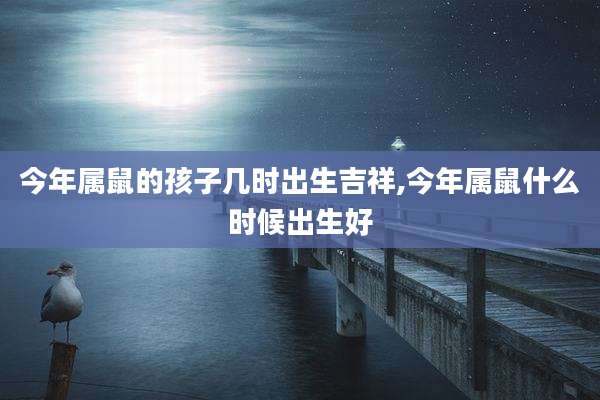 今年属鼠的孩子几时出生吉祥,今年属鼠什么时候出生好
