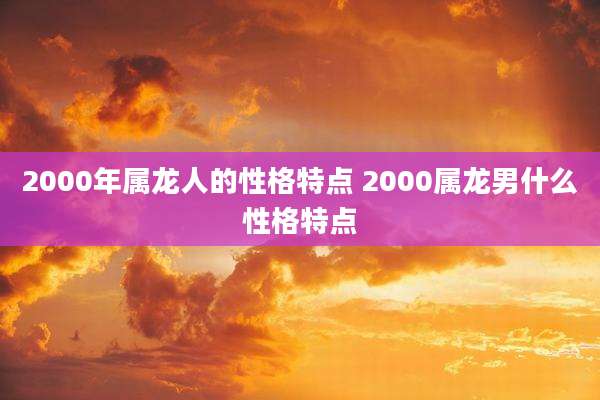 2000年属龙人的性格特点 2000属龙男什么性格特点