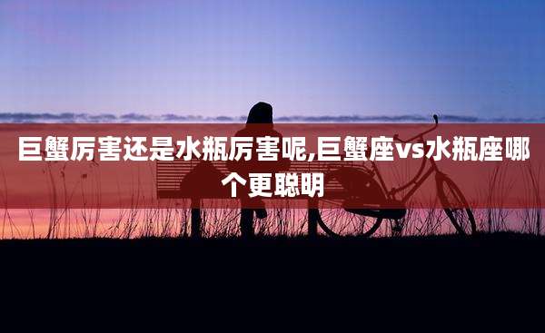 巨蟹厉害还是水瓶厉害呢,巨蟹座vs水瓶座哪个更聪明