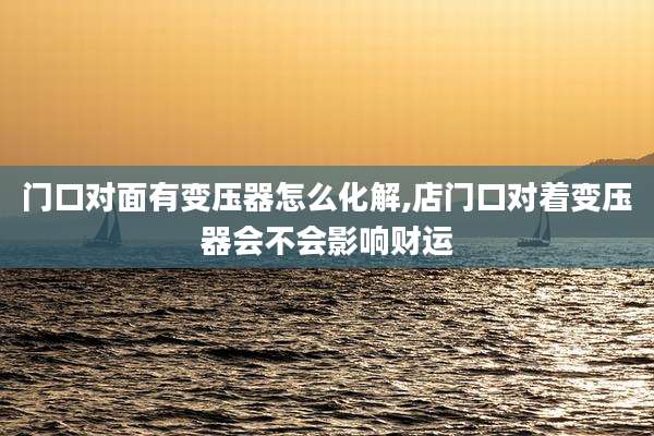 门口对面有变压器怎么化解,店门口对着变压器会不会影响财运