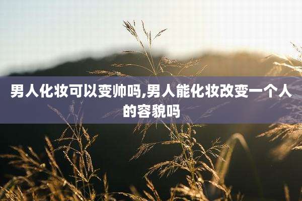 男人化妆可以变帅吗,男人能化妆改变一个人的容貌吗