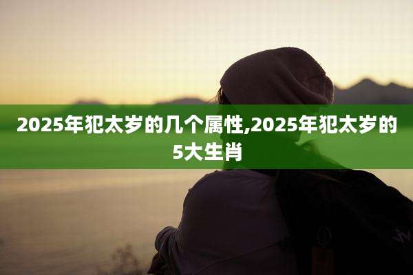 2025年犯太岁的几个属性,2025年犯太岁的5大生肖