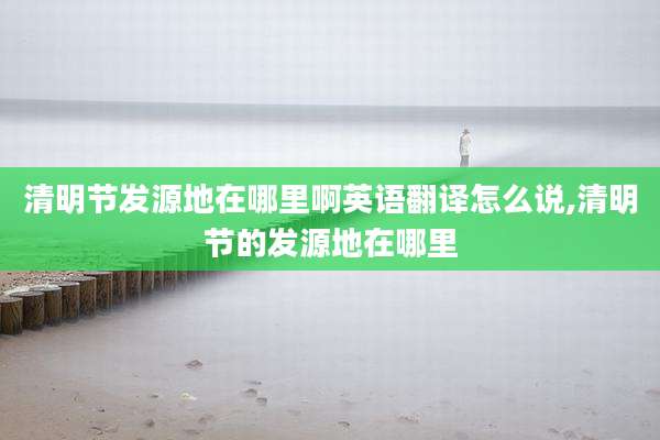清明节发源地在哪里啊英语翻译怎么说,清明节的发源地在哪里