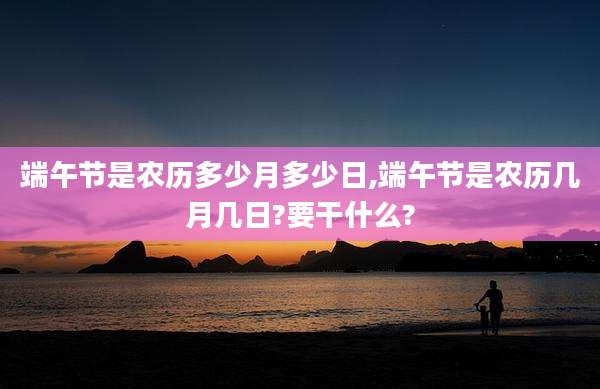 端午节是农历多少月多少日,端午节是农历几月几日?要干什么?