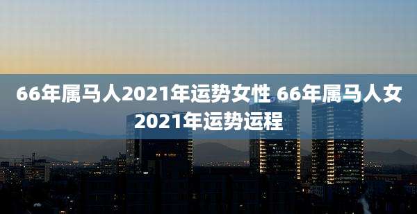 66年属马人2021年运势女性 66年属马人女2021年运势运程