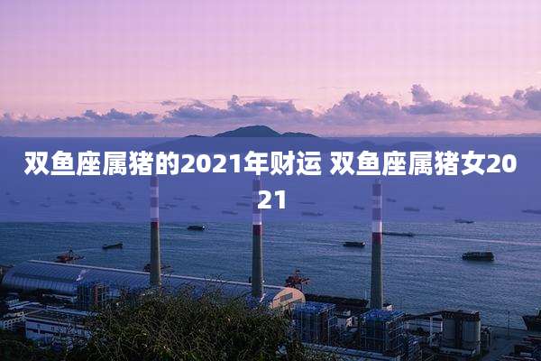 双鱼座属猪的2021年财运 双鱼座属猪女2021