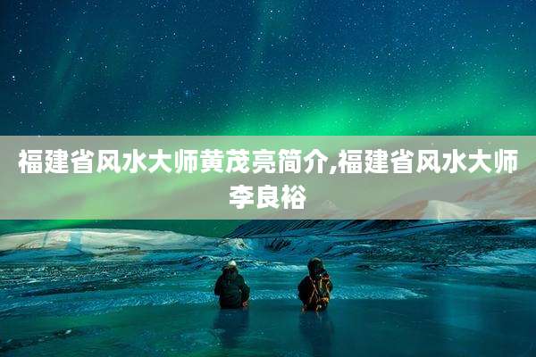 福建省风水大师黄茂亮简介,福建省风水大师李良裕