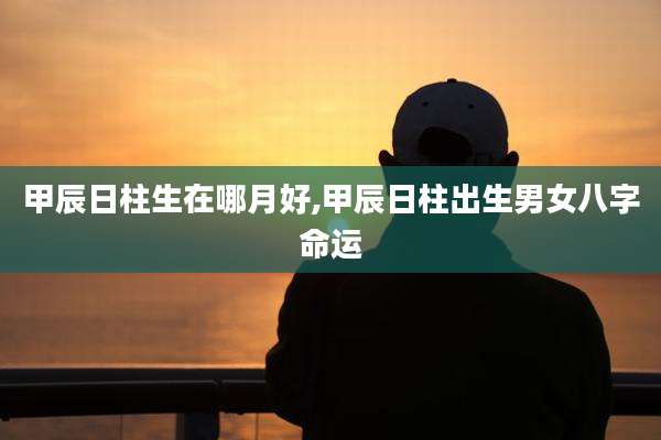 甲辰日柱生在哪月好,甲辰日柱出生男女八字命运