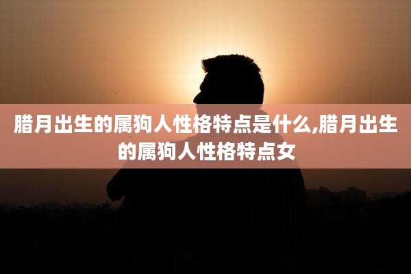 腊月出生的属狗人性格特点是什么,腊月出生的属狗人性格特点女