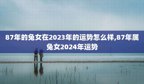 87年的兔女在2023年的运势怎么样,87年属兔女2024年运势