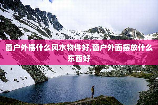 窗户外摆什么风水物件好,窗户外面摆放什么东西好