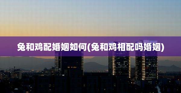 兔和鸡配婚姻如何(兔和鸡相配吗婚姻)