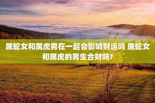 属蛇女和属虎男在一起会影响财运吗 属蛇女和属虎的男生合财吗?
