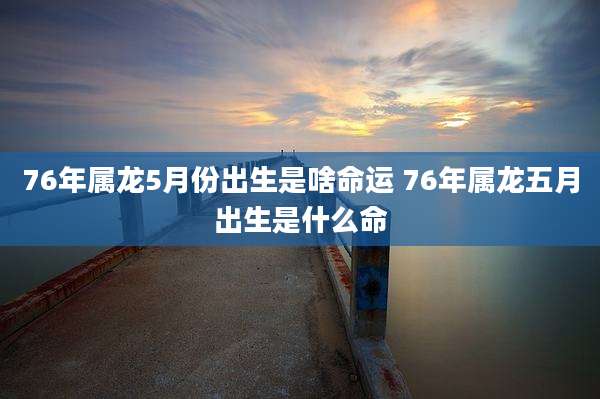 76年属龙5月份出生是啥命运 76年属龙五月出生是什么命