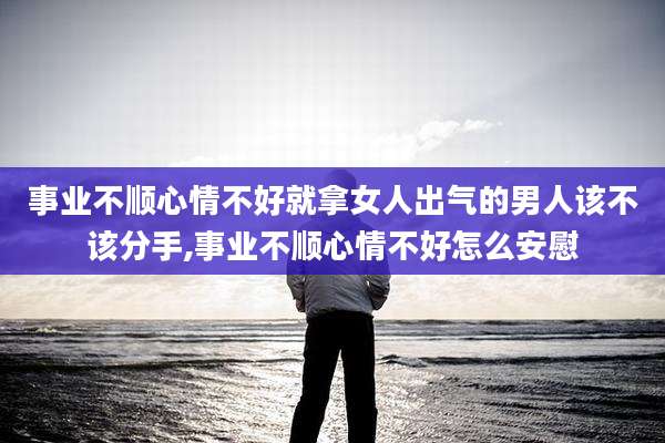 事业不顺心情不好就拿女人出气的男人该不该分手,事业不顺心情不好怎么安慰