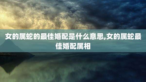 女的属蛇的最佳婚配是什么意思,女的属蛇最佳婚配属相