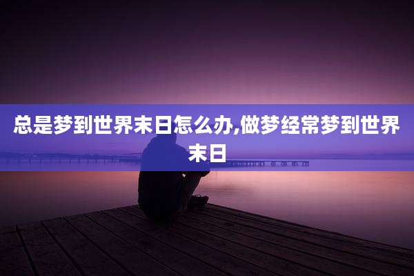 总是梦到世界末日怎么办,做梦经常梦到世界末日