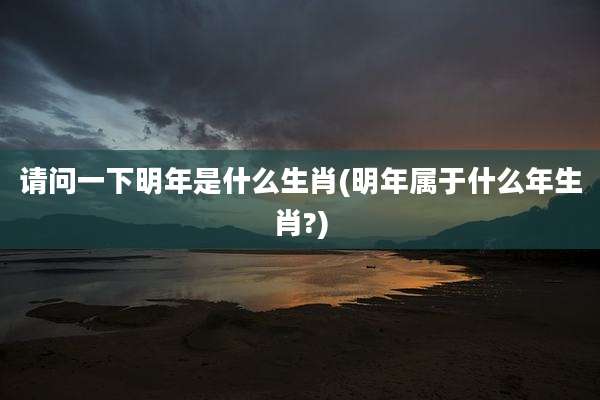 请问一下明年是什么生肖(明年属于什么年生肖?)