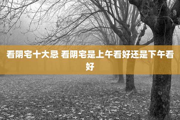 看阴宅十大忌 看阴宅是上午看好还是下午看好