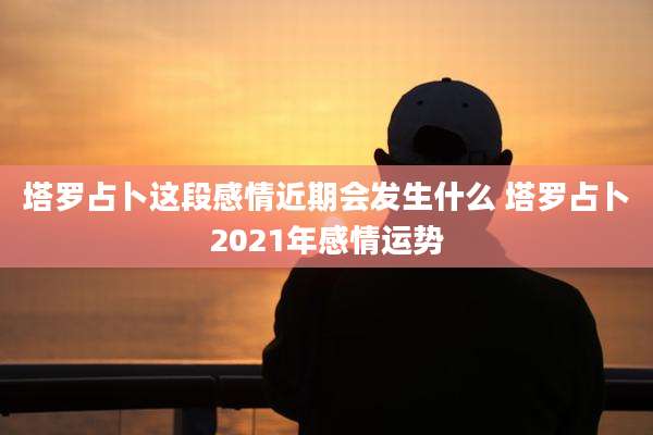 塔罗占卜这段感情近期会发生什么 塔罗占卜2021年感情运势