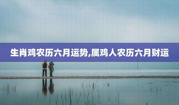 生肖鸡农历六月运势,属鸡人农历六月财运