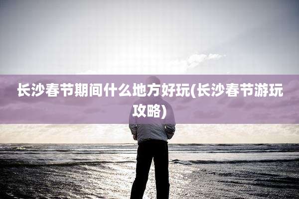 长沙春节期间什么地方好玩(长沙春节游玩攻略)