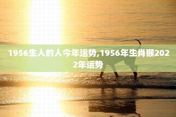 1956生人的人今年运势,1956年生肖猴2022年运势
