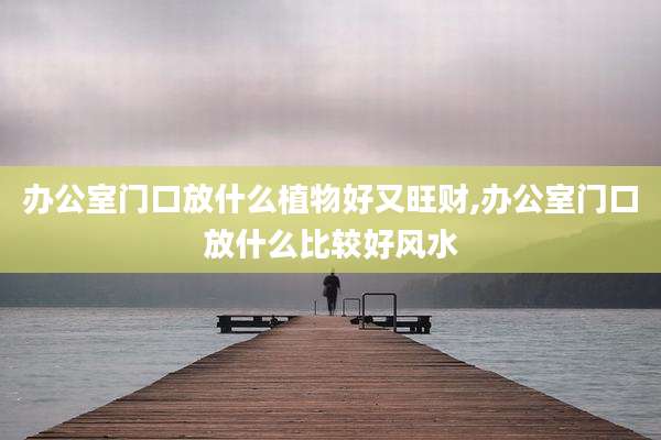 办公室门口放什么植物好又旺财,办公室门口放什么比较好风水