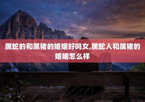 属蛇的和属猪的婚姻好吗女,属蛇人和属猪的婚姻怎么样