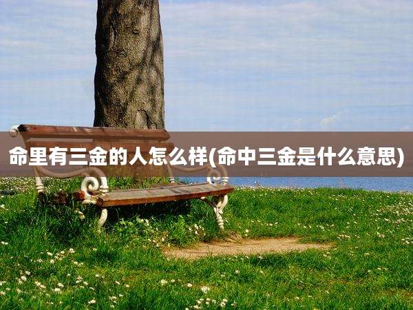 命里有三金的人怎么样(命中三金是什么意思)