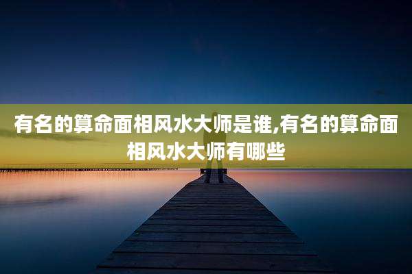 有名的算命面相风水大师是谁,有名的算命面相风水大师有哪些