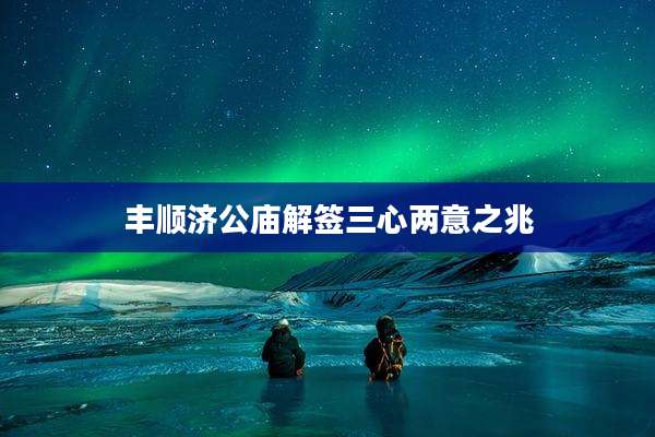 丰顺济公庙解签三心两意之兆