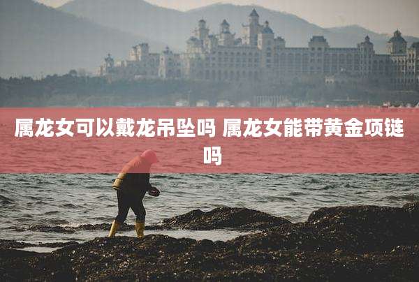 属龙女可以戴龙吊坠吗 属龙女能带黄金项链 吗