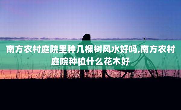南方农村庭院里种几棵树风水好吗,南方农村庭院种植什么花木好