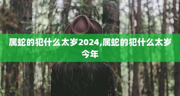 属蛇的犯什么太岁2024,属蛇的犯什么太岁今年