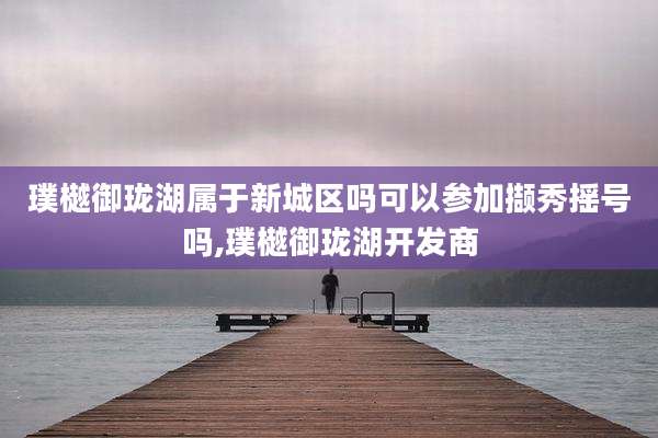 璞樾御珑湖属于新城区吗可以参加撷秀摇号吗,璞樾御珑湖开发商