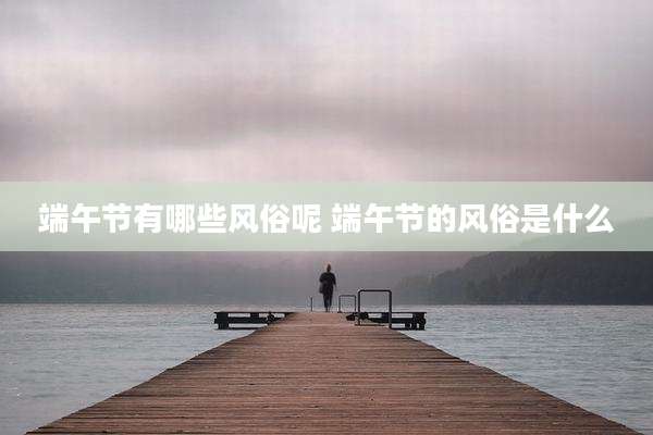 端午节有哪些风俗呢 端午节的风俗是什么