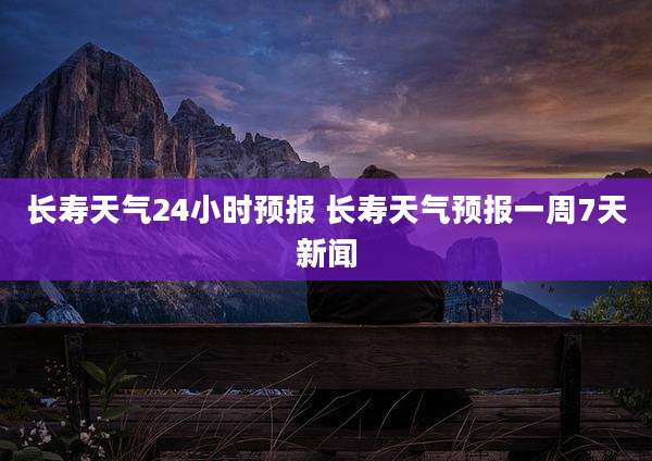 长寿天气24小时预报 长寿天气预报一周7天新闻