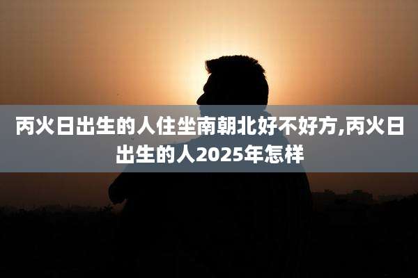 丙火日出生的人住坐南朝北好不好方,丙火日出生的人2025年怎样