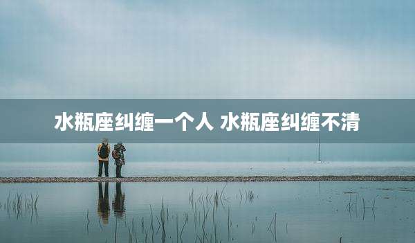 水瓶座纠缠一个人 水瓶座纠缠不清