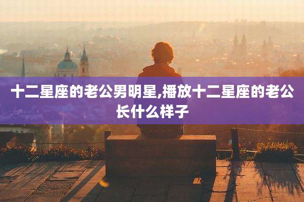十二星座的老公男明星,播放十二星座的老公长什么样子