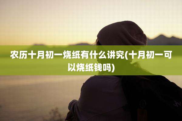 农历十月初一烧纸有什么讲究(十月初一可以烧纸钱吗)