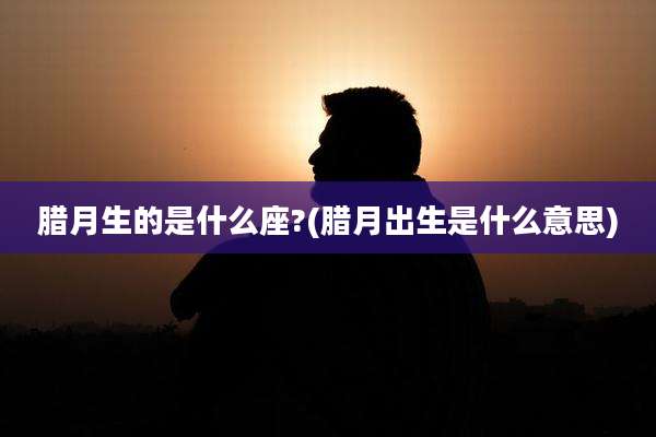 腊月生的是什么座?(腊月出生是什么意思)