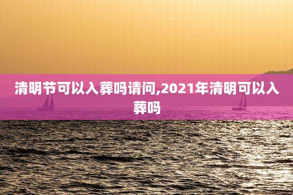 清明节可以入葬吗请问,2021年清明可以入葬吗